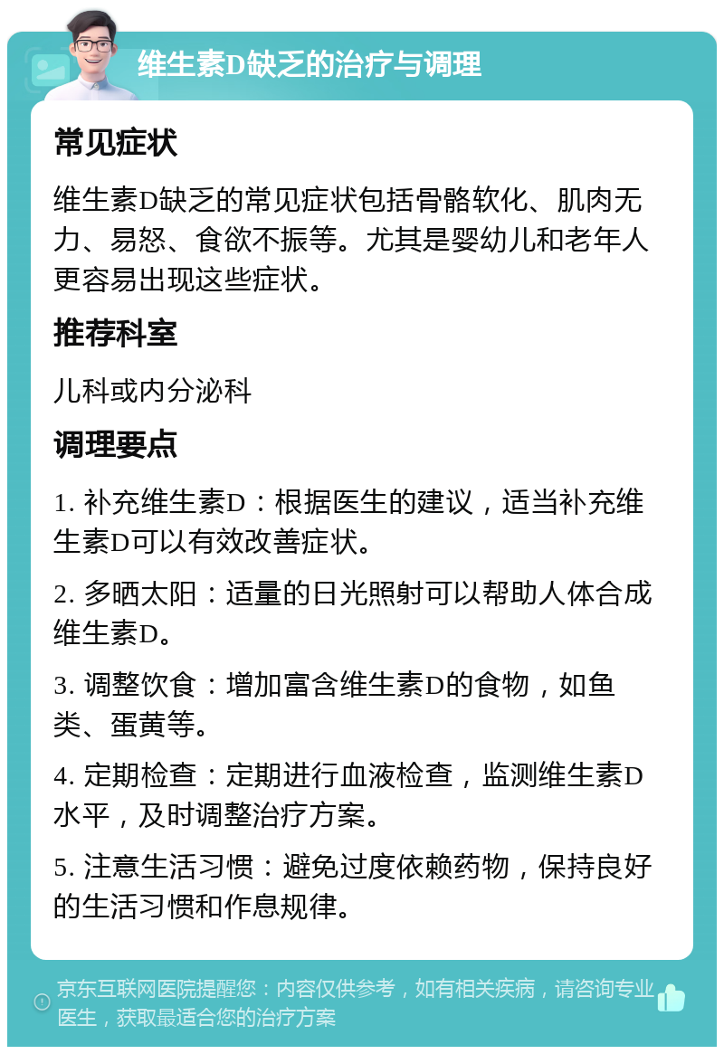 维生素D缺乏的治疗与调理 常见症状 维生素D缺乏的常见症状包括骨骼软化、肌肉无力、易怒、食欲不振等。尤其是婴幼儿和老年人更容易出现这些症状。 推荐科室 儿科或内分泌科 调理要点 1. 补充维生素D：根据医生的建议，适当补充维生素D可以有效改善症状。 2. 多晒太阳：适量的日光照射可以帮助人体合成维生素D。 3. 调整饮食：增加富含维生素D的食物，如鱼类、蛋黄等。 4. 定期检查：定期进行血液检查，监测维生素D水平，及时调整治疗方案。 5. 注意生活习惯：避免过度依赖药物，保持良好的生活习惯和作息规律。