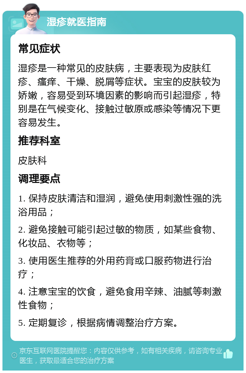 湿疹就医指南 常见症状 湿疹是一种常见的皮肤病，主要表现为皮肤红疹、瘙痒、干燥、脱屑等症状。宝宝的皮肤较为娇嫩，容易受到环境因素的影响而引起湿疹，特别是在气候变化、接触过敏原或感染等情况下更容易发生。 推荐科室 皮肤科 调理要点 1. 保持皮肤清洁和湿润，避免使用刺激性强的洗浴用品； 2. 避免接触可能引起过敏的物质，如某些食物、化妆品、衣物等； 3. 使用医生推荐的外用药膏或口服药物进行治疗； 4. 注意宝宝的饮食，避免食用辛辣、油腻等刺激性食物； 5. 定期复诊，根据病情调整治疗方案。