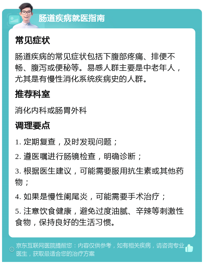 肠道疾病就医指南 常见症状 肠道疾病的常见症状包括下腹部疼痛、排便不畅、腹泻或便秘等。易感人群主要是中老年人，尤其是有慢性消化系统疾病史的人群。 推荐科室 消化内科或肠胃外科 调理要点 1. 定期复查，及时发现问题； 2. 遵医嘱进行肠镜检查，明确诊断； 3. 根据医生建议，可能需要服用抗生素或其他药物； 4. 如果是慢性阑尾炎，可能需要手术治疗； 5. 注意饮食健康，避免过度油腻、辛辣等刺激性食物，保持良好的生活习惯。