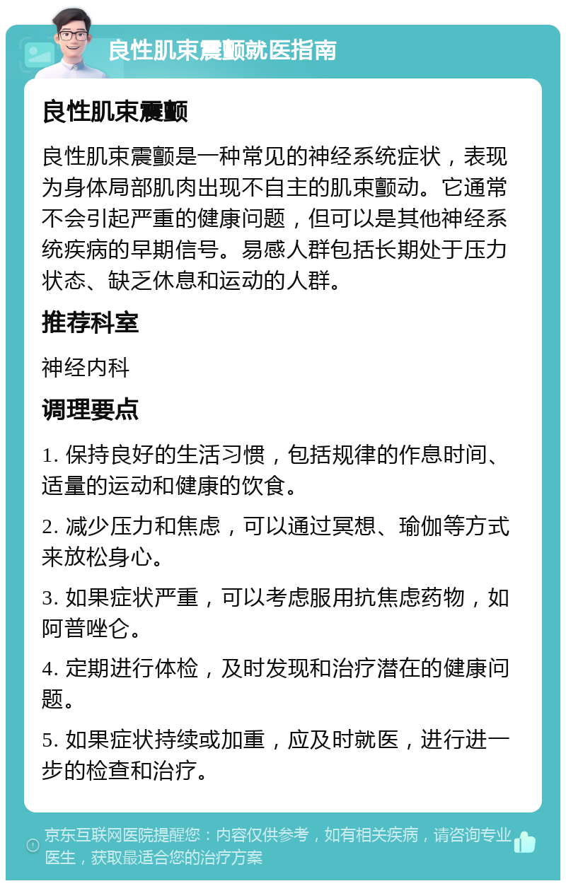 良性肌束震颤就医指南 良性肌束震颤 良性肌束震颤是一种常见的神经系统症状，表现为身体局部肌肉出现不自主的肌束颤动。它通常不会引起严重的健康问题，但可以是其他神经系统疾病的早期信号。易感人群包括长期处于压力状态、缺乏休息和运动的人群。 推荐科室 神经内科 调理要点 1. 保持良好的生活习惯，包括规律的作息时间、适量的运动和健康的饮食。 2. 减少压力和焦虑，可以通过冥想、瑜伽等方式来放松身心。 3. 如果症状严重，可以考虑服用抗焦虑药物，如阿普唑仑。 4. 定期进行体检，及时发现和治疗潜在的健康问题。 5. 如果症状持续或加重，应及时就医，进行进一步的检查和治疗。