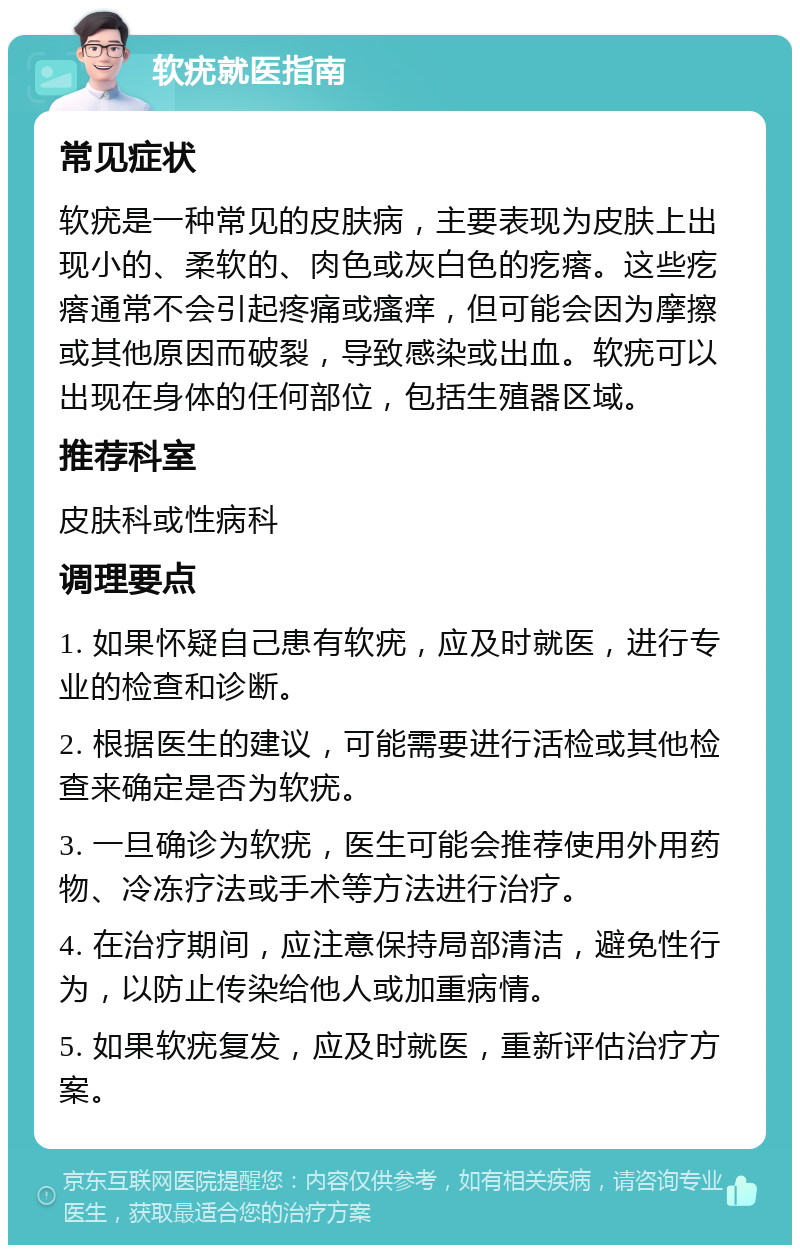 软疣就医指南 常见症状 软疣是一种常见的皮肤病，主要表现为皮肤上出现小的、柔软的、肉色或灰白色的疙瘩。这些疙瘩通常不会引起疼痛或瘙痒，但可能会因为摩擦或其他原因而破裂，导致感染或出血。软疣可以出现在身体的任何部位，包括生殖器区域。 推荐科室 皮肤科或性病科 调理要点 1. 如果怀疑自己患有软疣，应及时就医，进行专业的检查和诊断。 2. 根据医生的建议，可能需要进行活检或其他检查来确定是否为软疣。 3. 一旦确诊为软疣，医生可能会推荐使用外用药物、冷冻疗法或手术等方法进行治疗。 4. 在治疗期间，应注意保持局部清洁，避免性行为，以防止传染给他人或加重病情。 5. 如果软疣复发，应及时就医，重新评估治疗方案。