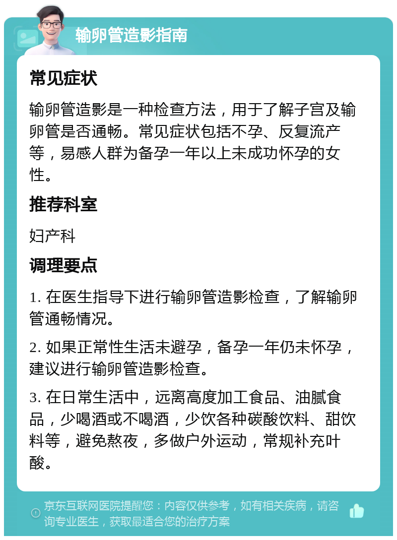 输卵管造影指南 常见症状 输卵管造影是一种检查方法，用于了解子宫及输卵管是否通畅。常见症状包括不孕、反复流产等，易感人群为备孕一年以上未成功怀孕的女性。 推荐科室 妇产科 调理要点 1. 在医生指导下进行输卵管造影检查，了解输卵管通畅情况。 2. 如果正常性生活未避孕，备孕一年仍未怀孕，建议进行输卵管造影检查。 3. 在日常生活中，远离高度加工食品、油腻食品，少喝酒或不喝酒，少饮各种碳酸饮料、甜饮料等，避免熬夜，多做户外运动，常规补充叶酸。