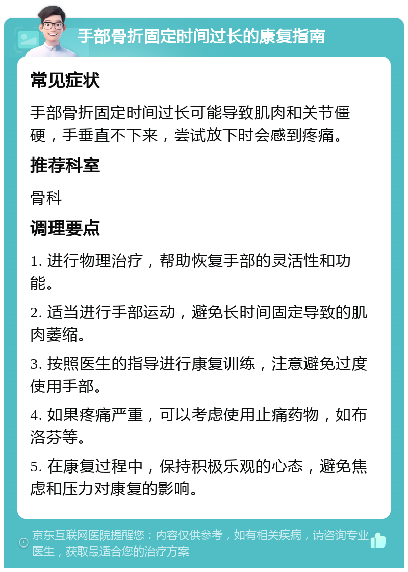 手部骨折固定时间过长的康复指南 常见症状 手部骨折固定时间过长可能导致肌肉和关节僵硬，手垂直不下来，尝试放下时会感到疼痛。 推荐科室 骨科 调理要点 1. 进行物理治疗，帮助恢复手部的灵活性和功能。 2. 适当进行手部运动，避免长时间固定导致的肌肉萎缩。 3. 按照医生的指导进行康复训练，注意避免过度使用手部。 4. 如果疼痛严重，可以考虑使用止痛药物，如布洛芬等。 5. 在康复过程中，保持积极乐观的心态，避免焦虑和压力对康复的影响。