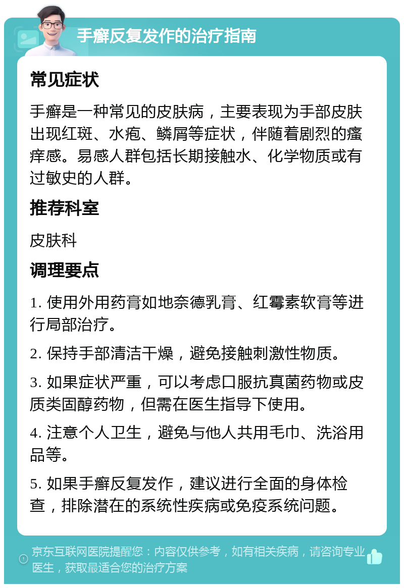 手癣反复发作的治疗指南 常见症状 手癣是一种常见的皮肤病，主要表现为手部皮肤出现红斑、水疱、鳞屑等症状，伴随着剧烈的瘙痒感。易感人群包括长期接触水、化学物质或有过敏史的人群。 推荐科室 皮肤科 调理要点 1. 使用外用药膏如地奈德乳膏、红霉素软膏等进行局部治疗。 2. 保持手部清洁干燥，避免接触刺激性物质。 3. 如果症状严重，可以考虑口服抗真菌药物或皮质类固醇药物，但需在医生指导下使用。 4. 注意个人卫生，避免与他人共用毛巾、洗浴用品等。 5. 如果手癣反复发作，建议进行全面的身体检查，排除潜在的系统性疾病或免疫系统问题。