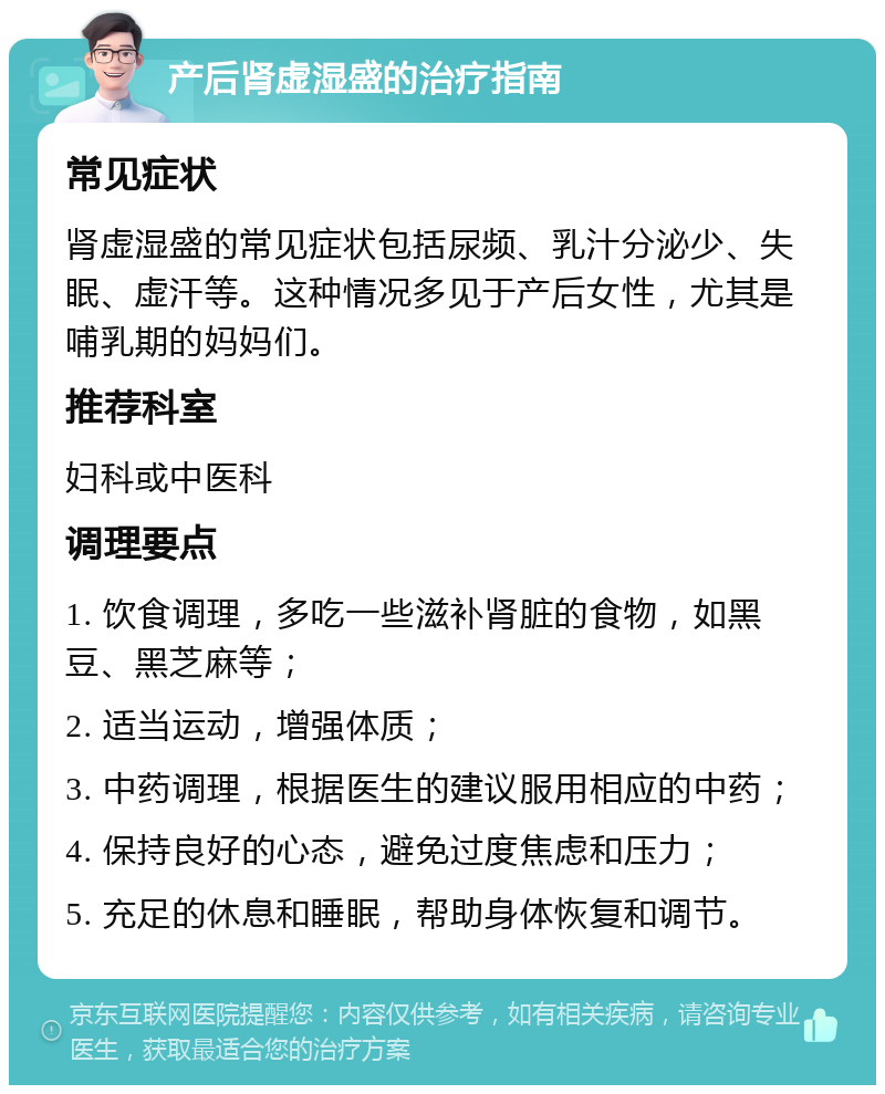 产后肾虚湿盛的治疗指南 常见症状 肾虚湿盛的常见症状包括尿频、乳汁分泌少、失眠、虚汗等。这种情况多见于产后女性，尤其是哺乳期的妈妈们。 推荐科室 妇科或中医科 调理要点 1. 饮食调理，多吃一些滋补肾脏的食物，如黑豆、黑芝麻等； 2. 适当运动，增强体质； 3. 中药调理，根据医生的建议服用相应的中药； 4. 保持良好的心态，避免过度焦虑和压力； 5. 充足的休息和睡眠，帮助身体恢复和调节。