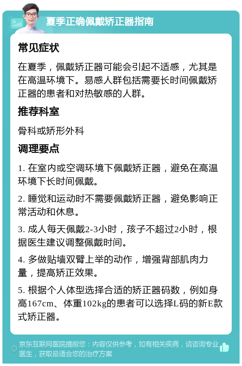 夏季正确佩戴矫正器指南 常见症状 在夏季，佩戴矫正器可能会引起不适感，尤其是在高温环境下。易感人群包括需要长时间佩戴矫正器的患者和对热敏感的人群。 推荐科室 骨科或矫形外科 调理要点 1. 在室内或空调环境下佩戴矫正器，避免在高温环境下长时间佩戴。 2. 睡觉和运动时不需要佩戴矫正器，避免影响正常活动和休息。 3. 成人每天佩戴2-3小时，孩子不超过2小时，根据医生建议调整佩戴时间。 4. 多做贴墙双臂上举的动作，增强背部肌肉力量，提高矫正效果。 5. 根据个人体型选择合适的矫正器码数，例如身高167cm、体重102kg的患者可以选择L码的新E款式矫正器。