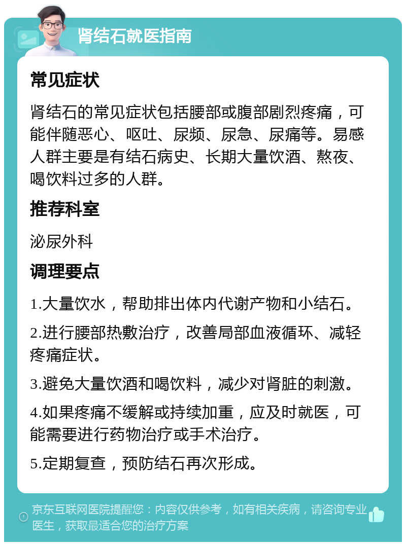 肾结石就医指南 常见症状 肾结石的常见症状包括腰部或腹部剧烈疼痛，可能伴随恶心、呕吐、尿频、尿急、尿痛等。易感人群主要是有结石病史、长期大量饮酒、熬夜、喝饮料过多的人群。 推荐科室 泌尿外科 调理要点 1.大量饮水，帮助排出体内代谢产物和小结石。 2.进行腰部热敷治疗，改善局部血液循环、减轻疼痛症状。 3.避免大量饮酒和喝饮料，减少对肾脏的刺激。 4.如果疼痛不缓解或持续加重，应及时就医，可能需要进行药物治疗或手术治疗。 5.定期复查，预防结石再次形成。