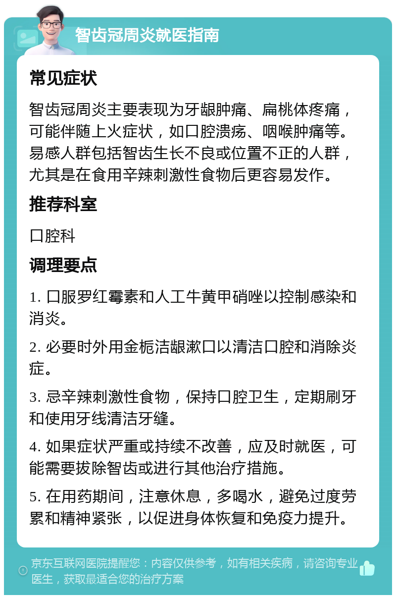 智齿冠周炎就医指南 常见症状 智齿冠周炎主要表现为牙龈肿痛、扁桃体疼痛，可能伴随上火症状，如口腔溃疡、咽喉肿痛等。易感人群包括智齿生长不良或位置不正的人群，尤其是在食用辛辣刺激性食物后更容易发作。 推荐科室 口腔科 调理要点 1. 口服罗红霉素和人工牛黄甲硝唑以控制感染和消炎。 2. 必要时外用金栀洁龈漱口以清洁口腔和消除炎症。 3. 忌辛辣刺激性食物，保持口腔卫生，定期刷牙和使用牙线清洁牙缝。 4. 如果症状严重或持续不改善，应及时就医，可能需要拔除智齿或进行其他治疗措施。 5. 在用药期间，注意休息，多喝水，避免过度劳累和精神紧张，以促进身体恢复和免疫力提升。