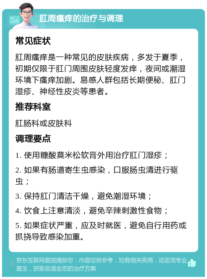 肛周瘙痒的治疗与调理 常见症状 肛周瘙痒是一种常见的皮肤疾病，多发于夏季，初期仅限于肛门周围皮肤轻度发痒，夜间或潮湿环境下瘙痒加剧。易感人群包括长期便秘、肛门湿疹、神经性皮炎等患者。 推荐科室 肛肠科或皮肤科 调理要点 1. 使用糠酸莫米松软膏外用治疗肛门湿疹； 2. 如果有肠道寄生虫感染，口服肠虫清进行驱虫； 3. 保持肛门清洁干燥，避免潮湿环境； 4. 饮食上注意清淡，避免辛辣刺激性食物； 5. 如果症状严重，应及时就医，避免自行用药或抓挠导致感染加重。