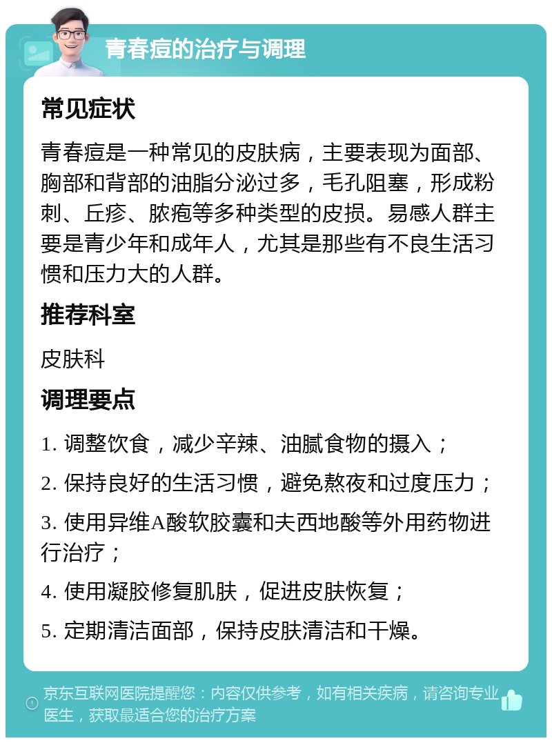 青春痘的治疗与调理 常见症状 青春痘是一种常见的皮肤病，主要表现为面部、胸部和背部的油脂分泌过多，毛孔阻塞，形成粉刺、丘疹、脓疱等多种类型的皮损。易感人群主要是青少年和成年人，尤其是那些有不良生活习惯和压力大的人群。 推荐科室 皮肤科 调理要点 1. 调整饮食，减少辛辣、油腻食物的摄入； 2. 保持良好的生活习惯，避免熬夜和过度压力； 3. 使用异维A酸软胶囊和夫西地酸等外用药物进行治疗； 4. 使用凝胶修复肌肤，促进皮肤恢复； 5. 定期清洁面部，保持皮肤清洁和干燥。