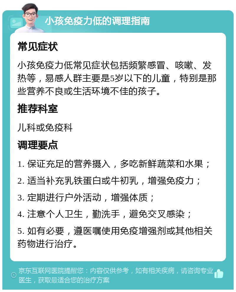 小孩免疫力低的调理指南 常见症状 小孩免疫力低常见症状包括频繁感冒、咳嗽、发热等，易感人群主要是5岁以下的儿童，特别是那些营养不良或生活环境不佳的孩子。 推荐科室 儿科或免疫科 调理要点 1. 保证充足的营养摄入，多吃新鲜蔬菜和水果； 2. 适当补充乳铁蛋白或牛初乳，增强免疫力； 3. 定期进行户外活动，增强体质； 4. 注意个人卫生，勤洗手，避免交叉感染； 5. 如有必要，遵医嘱使用免疫增强剂或其他相关药物进行治疗。