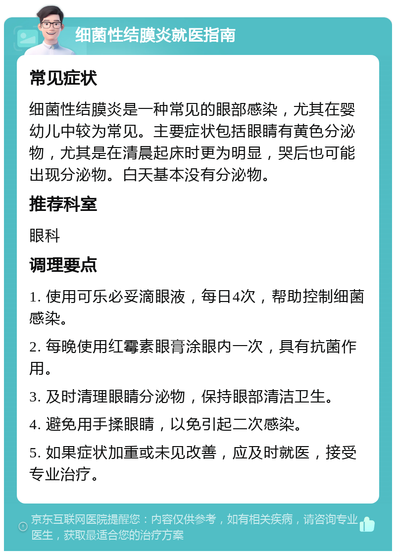 细菌性结膜炎就医指南 常见症状 细菌性结膜炎是一种常见的眼部感染，尤其在婴幼儿中较为常见。主要症状包括眼睛有黄色分泌物，尤其是在清晨起床时更为明显，哭后也可能出现分泌物。白天基本没有分泌物。 推荐科室 眼科 调理要点 1. 使用可乐必妥滴眼液，每日4次，帮助控制细菌感染。 2. 每晚使用红霉素眼膏涂眼内一次，具有抗菌作用。 3. 及时清理眼睛分泌物，保持眼部清洁卫生。 4. 避免用手揉眼睛，以免引起二次感染。 5. 如果症状加重或未见改善，应及时就医，接受专业治疗。