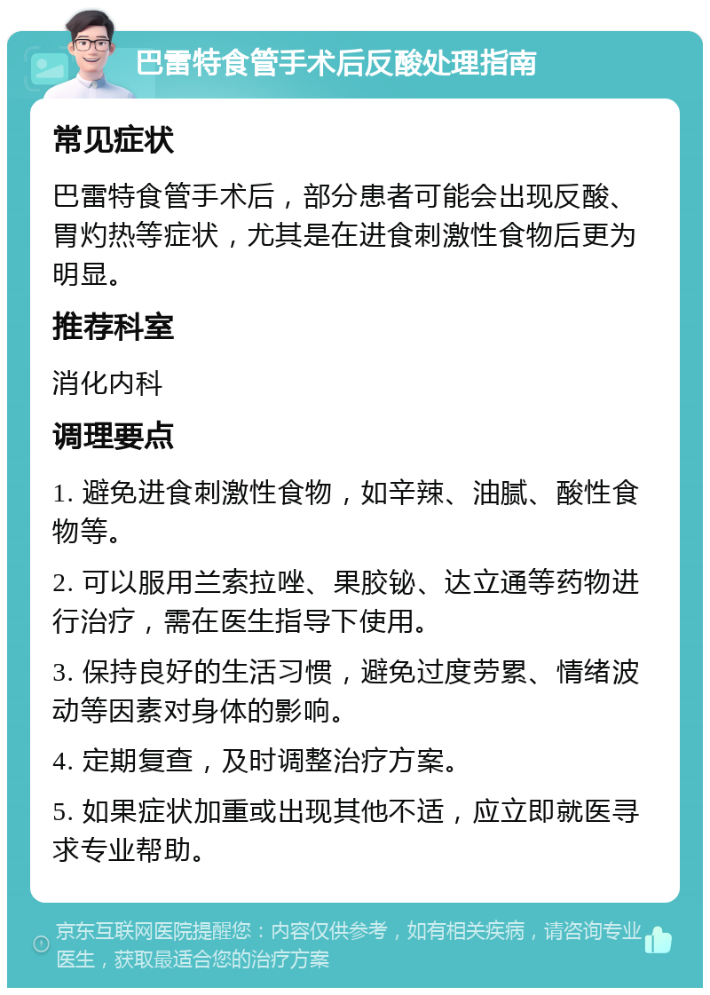 巴雷特食管手术后反酸处理指南 常见症状 巴雷特食管手术后，部分患者可能会出现反酸、胃灼热等症状，尤其是在进食刺激性食物后更为明显。 推荐科室 消化内科 调理要点 1. 避免进食刺激性食物，如辛辣、油腻、酸性食物等。 2. 可以服用兰索拉唑、果胶铋、达立通等药物进行治疗，需在医生指导下使用。 3. 保持良好的生活习惯，避免过度劳累、情绪波动等因素对身体的影响。 4. 定期复查，及时调整治疗方案。 5. 如果症状加重或出现其他不适，应立即就医寻求专业帮助。