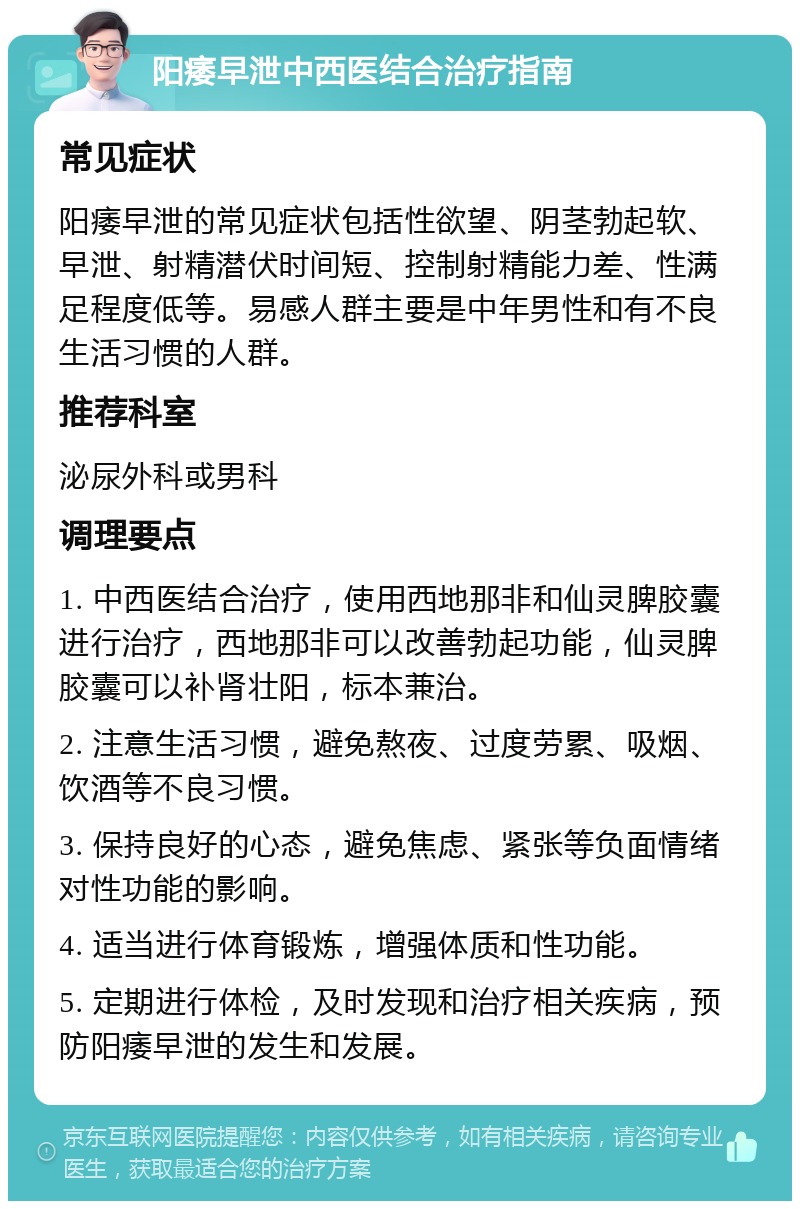 阳痿早泄中西医结合治疗指南 常见症状 阳痿早泄的常见症状包括性欲望、阴茎勃起软、早泄、射精潜伏时间短、控制射精能力差、性满足程度低等。易感人群主要是中年男性和有不良生活习惯的人群。 推荐科室 泌尿外科或男科 调理要点 1. 中西医结合治疗，使用西地那非和仙灵脾胶囊进行治疗，西地那非可以改善勃起功能，仙灵脾胶囊可以补肾壮阳，标本兼治。 2. 注意生活习惯，避免熬夜、过度劳累、吸烟、饮酒等不良习惯。 3. 保持良好的心态，避免焦虑、紧张等负面情绪对性功能的影响。 4. 适当进行体育锻炼，增强体质和性功能。 5. 定期进行体检，及时发现和治疗相关疾病，预防阳痿早泄的发生和发展。