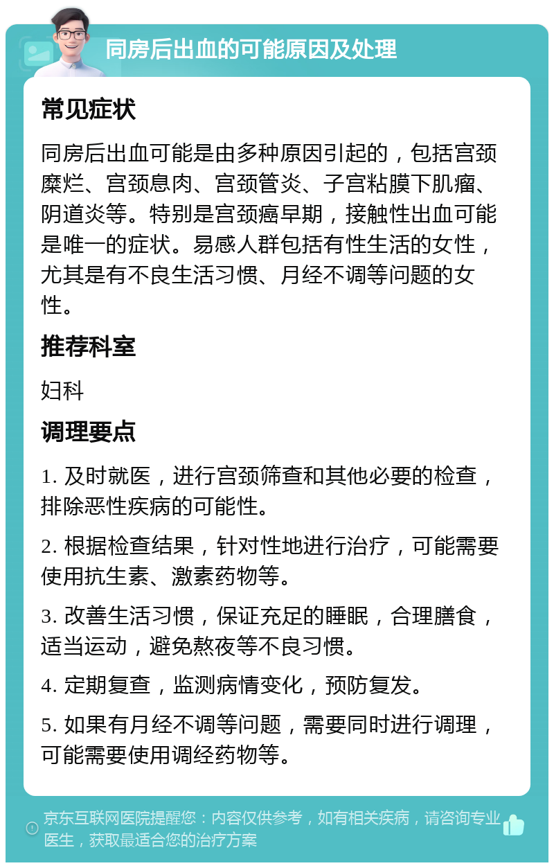 同房后出血的可能原因及处理 常见症状 同房后出血可能是由多种原因引起的，包括宫颈糜烂、宫颈息肉、宫颈管炎、子宫粘膜下肌瘤、阴道炎等。特别是宫颈癌早期，接触性出血可能是唯一的症状。易感人群包括有性生活的女性，尤其是有不良生活习惯、月经不调等问题的女性。 推荐科室 妇科 调理要点 1. 及时就医，进行宫颈筛查和其他必要的检查，排除恶性疾病的可能性。 2. 根据检查结果，针对性地进行治疗，可能需要使用抗生素、激素药物等。 3. 改善生活习惯，保证充足的睡眠，合理膳食，适当运动，避免熬夜等不良习惯。 4. 定期复查，监测病情变化，预防复发。 5. 如果有月经不调等问题，需要同时进行调理，可能需要使用调经药物等。