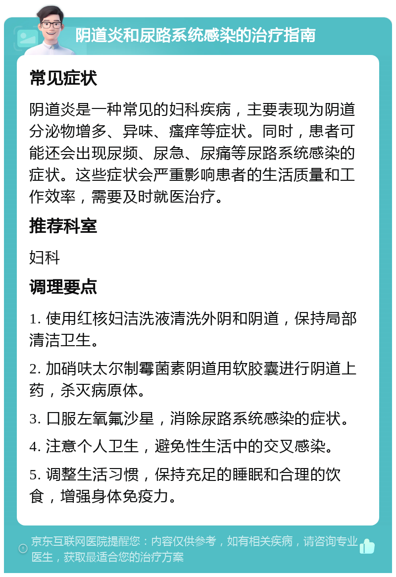 阴道炎和尿路系统感染的治疗指南 常见症状 阴道炎是一种常见的妇科疾病，主要表现为阴道分泌物增多、异味、瘙痒等症状。同时，患者可能还会出现尿频、尿急、尿痛等尿路系统感染的症状。这些症状会严重影响患者的生活质量和工作效率，需要及时就医治疗。 推荐科室 妇科 调理要点 1. 使用红核妇洁洗液清洗外阴和阴道，保持局部清洁卫生。 2. 加硝呋太尔制霉菌素阴道用软胶囊进行阴道上药，杀灭病原体。 3. 口服左氧氟沙星，消除尿路系统感染的症状。 4. 注意个人卫生，避免性生活中的交叉感染。 5. 调整生活习惯，保持充足的睡眠和合理的饮食，增强身体免疫力。