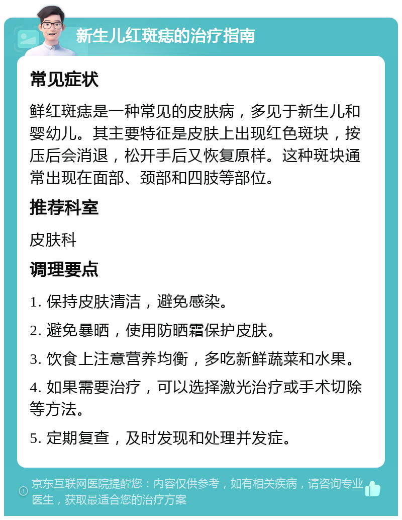 新生儿红斑痣的治疗指南 常见症状 鲜红斑痣是一种常见的皮肤病，多见于新生儿和婴幼儿。其主要特征是皮肤上出现红色斑块，按压后会消退，松开手后又恢复原样。这种斑块通常出现在面部、颈部和四肢等部位。 推荐科室 皮肤科 调理要点 1. 保持皮肤清洁，避免感染。 2. 避免暴晒，使用防晒霜保护皮肤。 3. 饮食上注意营养均衡，多吃新鲜蔬菜和水果。 4. 如果需要治疗，可以选择激光治疗或手术切除等方法。 5. 定期复查，及时发现和处理并发症。