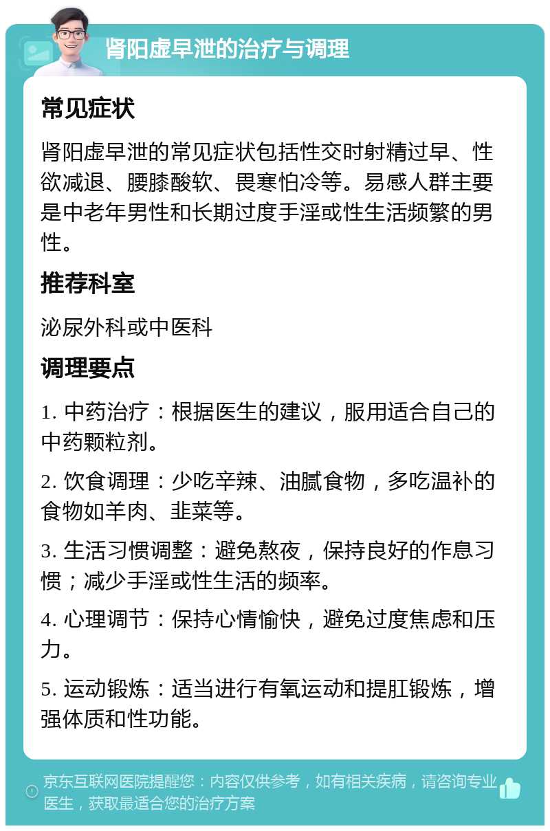 肾阳虚早泄的治疗与调理 常见症状 肾阳虚早泄的常见症状包括性交时射精过早、性欲减退、腰膝酸软、畏寒怕冷等。易感人群主要是中老年男性和长期过度手淫或性生活频繁的男性。 推荐科室 泌尿外科或中医科 调理要点 1. 中药治疗：根据医生的建议，服用适合自己的中药颗粒剂。 2. 饮食调理：少吃辛辣、油腻食物，多吃温补的食物如羊肉、韭菜等。 3. 生活习惯调整：避免熬夜，保持良好的作息习惯；减少手淫或性生活的频率。 4. 心理调节：保持心情愉快，避免过度焦虑和压力。 5. 运动锻炼：适当进行有氧运动和提肛锻炼，增强体质和性功能。