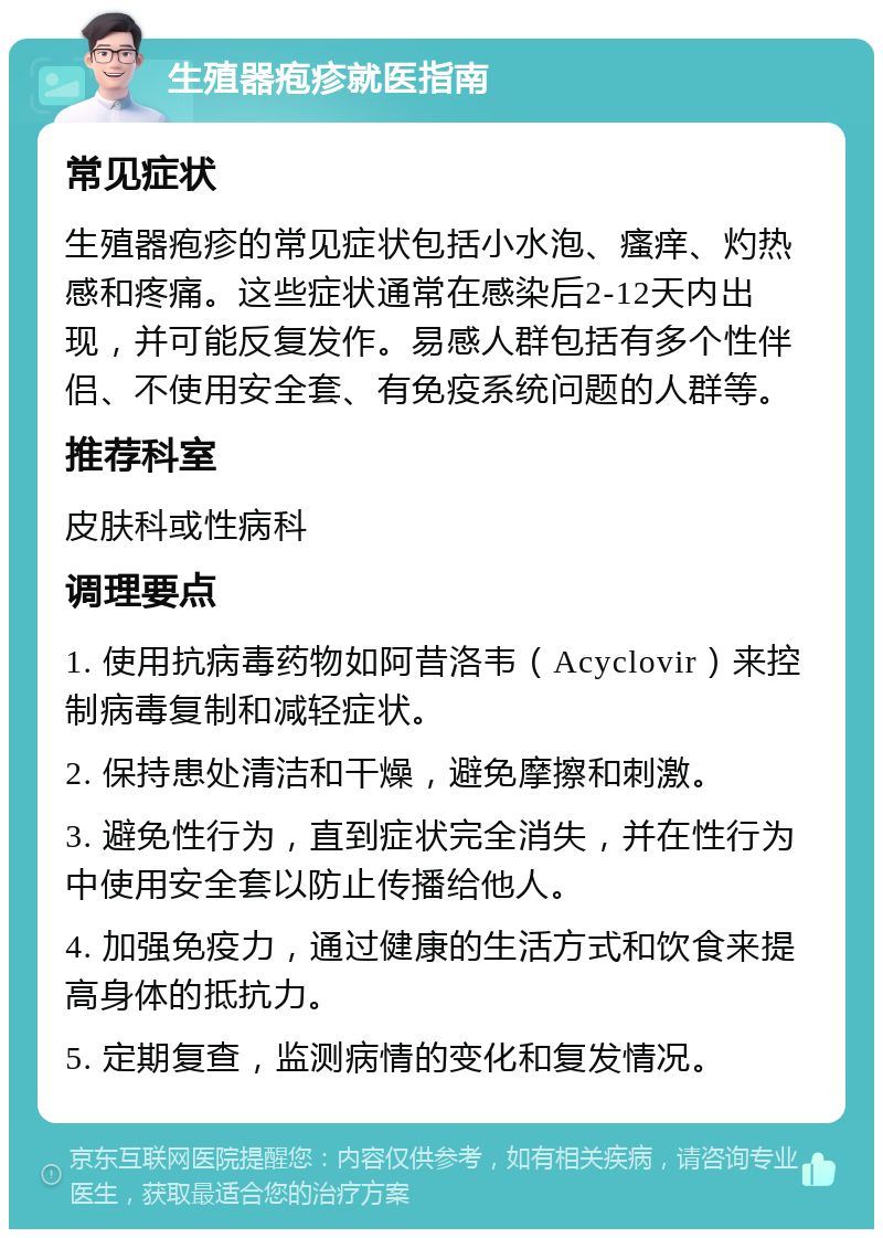 生殖器疱疹就医指南 常见症状 生殖器疱疹的常见症状包括小水泡、瘙痒、灼热感和疼痛。这些症状通常在感染后2-12天内出现，并可能反复发作。易感人群包括有多个性伴侣、不使用安全套、有免疫系统问题的人群等。 推荐科室 皮肤科或性病科 调理要点 1. 使用抗病毒药物如阿昔洛韦（Acyclovir）来控制病毒复制和减轻症状。 2. 保持患处清洁和干燥，避免摩擦和刺激。 3. 避免性行为，直到症状完全消失，并在性行为中使用安全套以防止传播给他人。 4. 加强免疫力，通过健康的生活方式和饮食来提高身体的抵抗力。 5. 定期复查，监测病情的变化和复发情况。