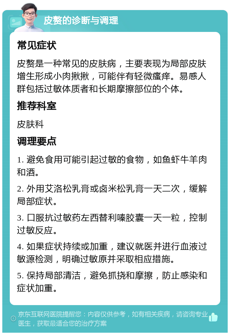 皮赘的诊断与调理 常见症状 皮赘是一种常见的皮肤病，主要表现为局部皮肤增生形成小肉揪揪，可能伴有轻微瘙痒。易感人群包括过敏体质者和长期摩擦部位的个体。 推荐科室 皮肤科 调理要点 1. 避免食用可能引起过敏的食物，如鱼虾牛羊肉和酒。 2. 外用艾洛松乳膏或卤米松乳膏一天二次，缓解局部症状。 3. 口服抗过敏药左西替利嗪胶囊一天一粒，控制过敏反应。 4. 如果症状持续或加重，建议就医并进行血液过敏源检测，明确过敏原并采取相应措施。 5. 保持局部清洁，避免抓挠和摩擦，防止感染和症状加重。