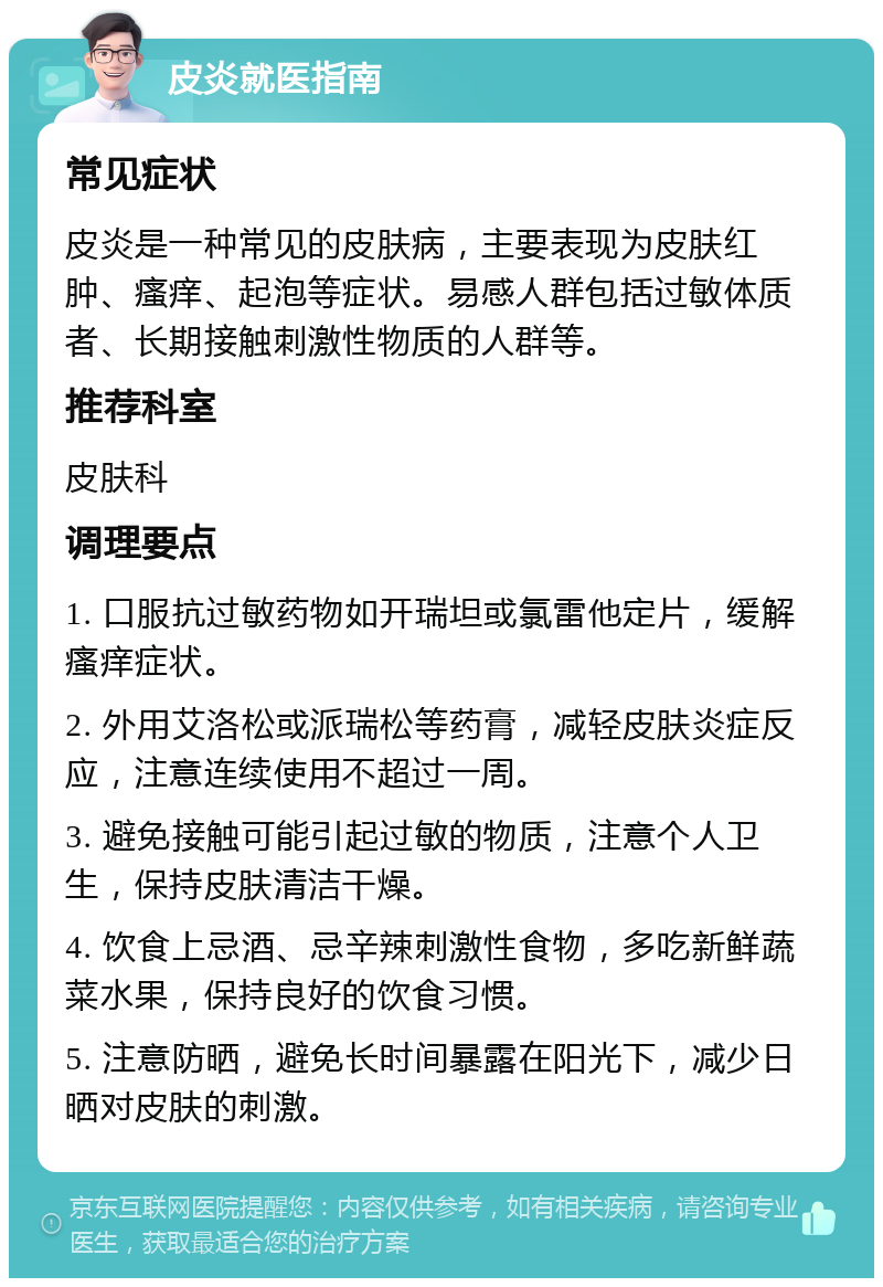 皮炎就医指南 常见症状 皮炎是一种常见的皮肤病，主要表现为皮肤红肿、瘙痒、起泡等症状。易感人群包括过敏体质者、长期接触刺激性物质的人群等。 推荐科室 皮肤科 调理要点 1. 口服抗过敏药物如开瑞坦或氯雷他定片，缓解瘙痒症状。 2. 外用艾洛松或派瑞松等药膏，减轻皮肤炎症反应，注意连续使用不超过一周。 3. 避免接触可能引起过敏的物质，注意个人卫生，保持皮肤清洁干燥。 4. 饮食上忌酒、忌辛辣刺激性食物，多吃新鲜蔬菜水果，保持良好的饮食习惯。 5. 注意防晒，避免长时间暴露在阳光下，减少日晒对皮肤的刺激。