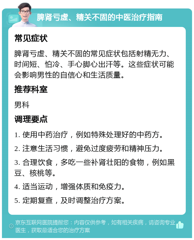 脾肾亏虚、精关不固的中医治疗指南 常见症状 脾肾亏虚、精关不固的常见症状包括射精无力、时间短、怕冷、手心脚心出汗等。这些症状可能会影响男性的自信心和生活质量。 推荐科室 男科 调理要点 1. 使用中药治疗，例如特殊处理好的中药方。 2. 注意生活习惯，避免过度疲劳和精神压力。 3. 合理饮食，多吃一些补肾壮阳的食物，例如黑豆、核桃等。 4. 适当运动，增强体质和免疫力。 5. 定期复查，及时调整治疗方案。