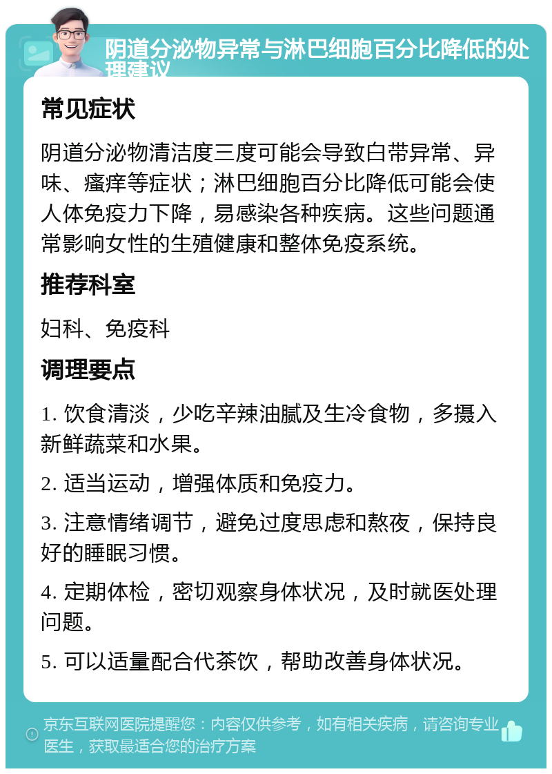 阴道分泌物异常与淋巴细胞百分比降低的处理建议 常见症状 阴道分泌物清洁度三度可能会导致白带异常、异味、瘙痒等症状；淋巴细胞百分比降低可能会使人体免疫力下降，易感染各种疾病。这些问题通常影响女性的生殖健康和整体免疫系统。 推荐科室 妇科、免疫科 调理要点 1. 饮食清淡，少吃辛辣油腻及生冷食物，多摄入新鲜蔬菜和水果。 2. 适当运动，增强体质和免疫力。 3. 注意情绪调节，避免过度思虑和熬夜，保持良好的睡眠习惯。 4. 定期体检，密切观察身体状况，及时就医处理问题。 5. 可以适量配合代茶饮，帮助改善身体状况。