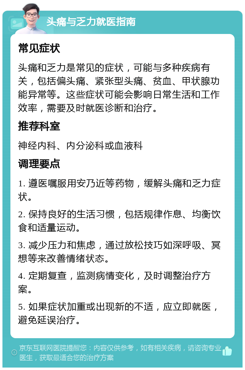 头痛与乏力就医指南 常见症状 头痛和乏力是常见的症状，可能与多种疾病有关，包括偏头痛、紧张型头痛、贫血、甲状腺功能异常等。这些症状可能会影响日常生活和工作效率，需要及时就医诊断和治疗。 推荐科室 神经内科、内分泌科或血液科 调理要点 1. 遵医嘱服用安乃近等药物，缓解头痛和乏力症状。 2. 保持良好的生活习惯，包括规律作息、均衡饮食和适量运动。 3. 减少压力和焦虑，通过放松技巧如深呼吸、冥想等来改善情绪状态。 4. 定期复查，监测病情变化，及时调整治疗方案。 5. 如果症状加重或出现新的不适，应立即就医，避免延误治疗。