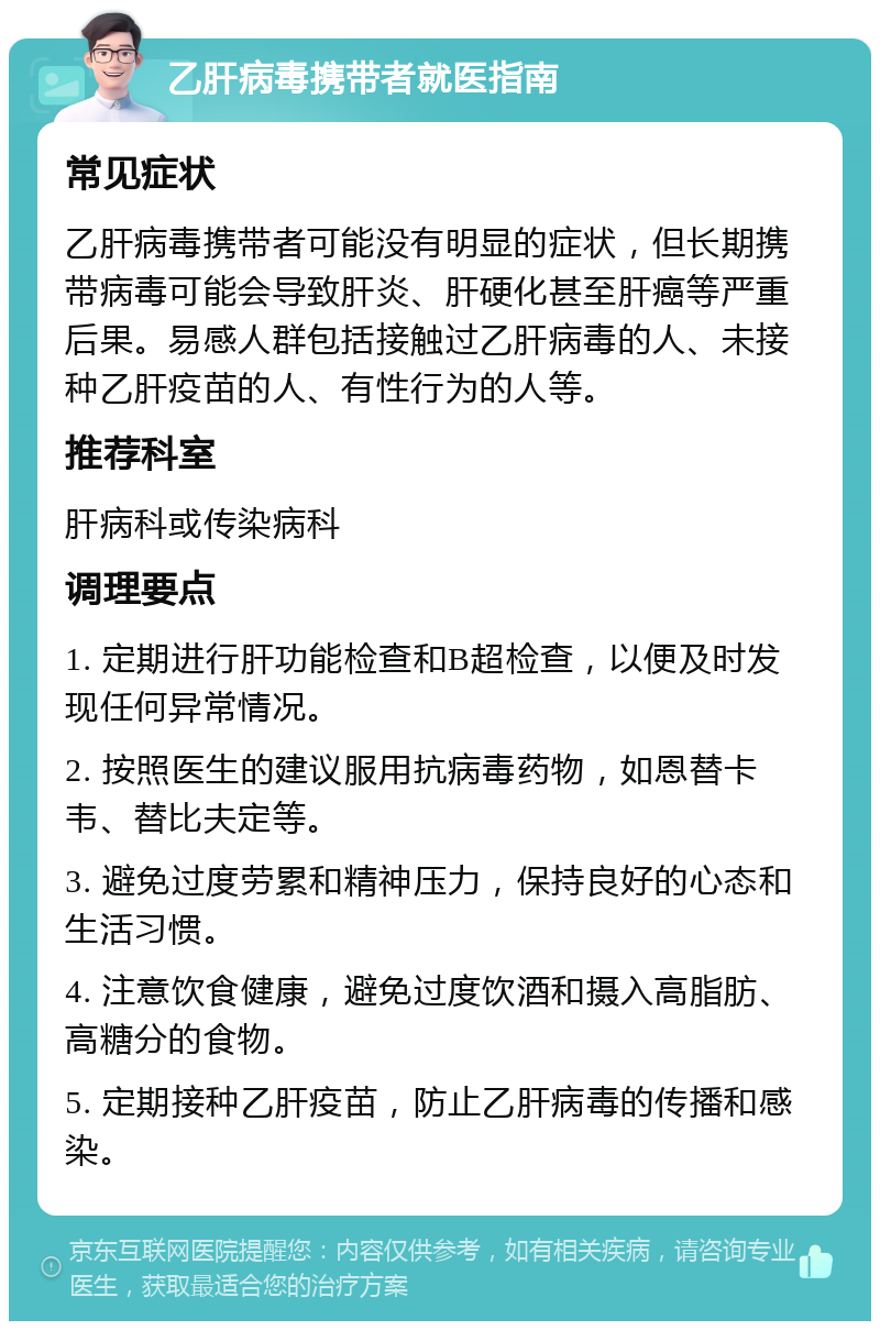 乙肝病毒携带者就医指南 常见症状 乙肝病毒携带者可能没有明显的症状，但长期携带病毒可能会导致肝炎、肝硬化甚至肝癌等严重后果。易感人群包括接触过乙肝病毒的人、未接种乙肝疫苗的人、有性行为的人等。 推荐科室 肝病科或传染病科 调理要点 1. 定期进行肝功能检查和B超检查，以便及时发现任何异常情况。 2. 按照医生的建议服用抗病毒药物，如恩替卡韦、替比夫定等。 3. 避免过度劳累和精神压力，保持良好的心态和生活习惯。 4. 注意饮食健康，避免过度饮酒和摄入高脂肪、高糖分的食物。 5. 定期接种乙肝疫苗，防止乙肝病毒的传播和感染。