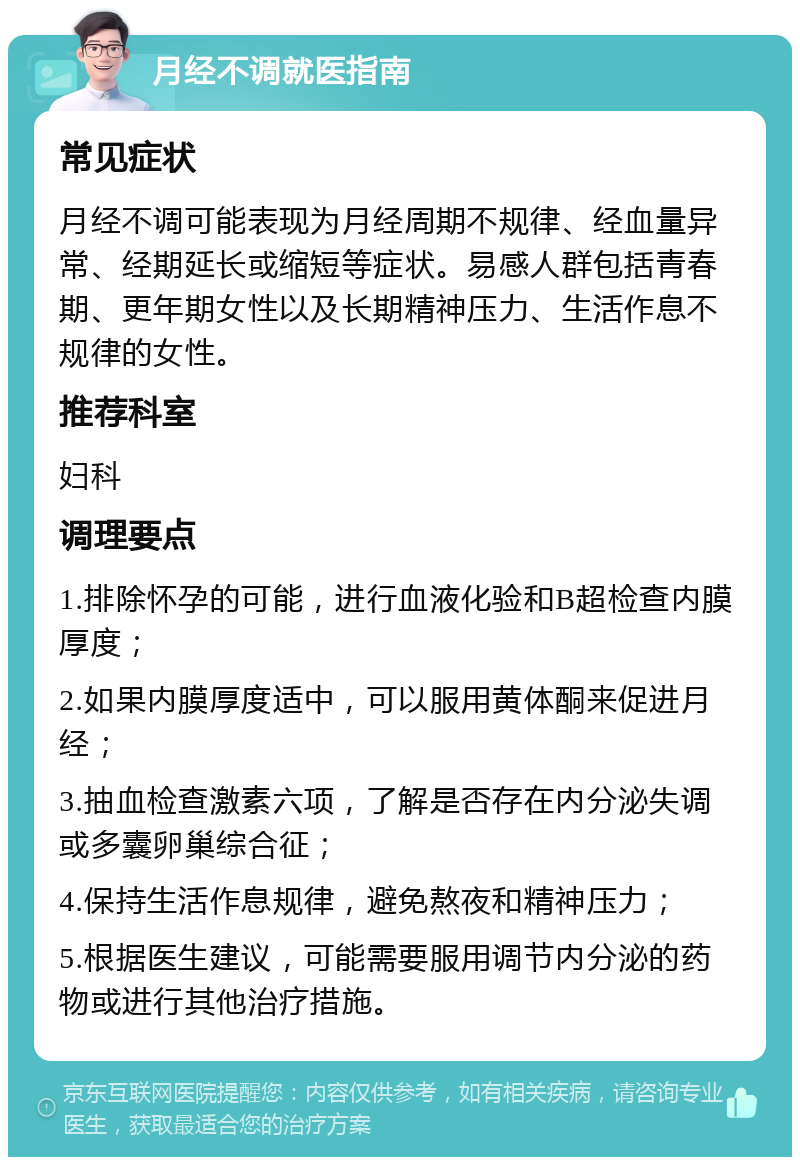 月经不调就医指南 常见症状 月经不调可能表现为月经周期不规律、经血量异常、经期延长或缩短等症状。易感人群包括青春期、更年期女性以及长期精神压力、生活作息不规律的女性。 推荐科室 妇科 调理要点 1.排除怀孕的可能，进行血液化验和B超检查内膜厚度； 2.如果内膜厚度适中，可以服用黄体酮来促进月经； 3.抽血检查激素六项，了解是否存在内分泌失调或多囊卵巢综合征； 4.保持生活作息规律，避免熬夜和精神压力； 5.根据医生建议，可能需要服用调节内分泌的药物或进行其他治疗措施。