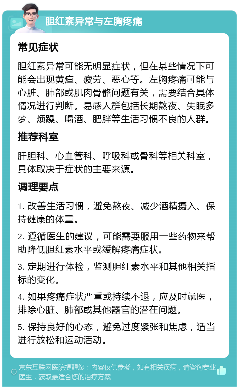 胆红素异常与左胸疼痛 常见症状 胆红素异常可能无明显症状，但在某些情况下可能会出现黄疸、疲劳、恶心等。左胸疼痛可能与心脏、肺部或肌肉骨骼问题有关，需要结合具体情况进行判断。易感人群包括长期熬夜、失眠多梦、烦躁、喝酒、肥胖等生活习惯不良的人群。 推荐科室 肝胆科、心血管科、呼吸科或骨科等相关科室，具体取决于症状的主要来源。 调理要点 1. 改善生活习惯，避免熬夜、减少酒精摄入、保持健康的体重。 2. 遵循医生的建议，可能需要服用一些药物来帮助降低胆红素水平或缓解疼痛症状。 3. 定期进行体检，监测胆红素水平和其他相关指标的变化。 4. 如果疼痛症状严重或持续不退，应及时就医，排除心脏、肺部或其他器官的潜在问题。 5. 保持良好的心态，避免过度紧张和焦虑，适当进行放松和运动活动。