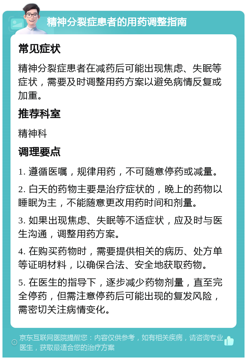 精神分裂症患者的用药调整指南 常见症状 精神分裂症患者在减药后可能出现焦虑、失眠等症状，需要及时调整用药方案以避免病情反复或加重。 推荐科室 精神科 调理要点 1. 遵循医嘱，规律用药，不可随意停药或减量。 2. 白天的药物主要是治疗症状的，晚上的药物以睡眠为主，不能随意更改用药时间和剂量。 3. 如果出现焦虑、失眠等不适症状，应及时与医生沟通，调整用药方案。 4. 在购买药物时，需要提供相关的病历、处方单等证明材料，以确保合法、安全地获取药物。 5. 在医生的指导下，逐步减少药物剂量，直至完全停药，但需注意停药后可能出现的复发风险，需密切关注病情变化。