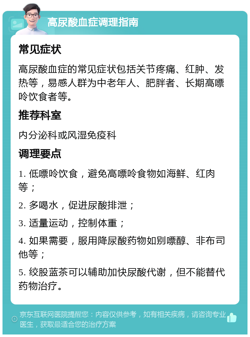 高尿酸血症调理指南 常见症状 高尿酸血症的常见症状包括关节疼痛、红肿、发热等，易感人群为中老年人、肥胖者、长期高嘌呤饮食者等。 推荐科室 内分泌科或风湿免疫科 调理要点 1. 低嘌呤饮食，避免高嘌呤食物如海鲜、红肉等； 2. 多喝水，促进尿酸排泄； 3. 适量运动，控制体重； 4. 如果需要，服用降尿酸药物如别嘌醇、非布司他等； 5. 绞股蓝茶可以辅助加快尿酸代谢，但不能替代药物治疗。