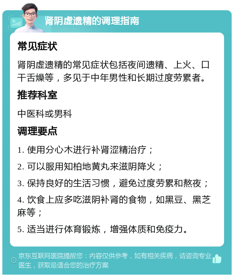 肾阴虚遗精的调理指南 常见症状 肾阴虚遗精的常见症状包括夜间遗精、上火、口干舌燥等，多见于中年男性和长期过度劳累者。 推荐科室 中医科或男科 调理要点 1. 使用分心木进行补肾涩精治疗； 2. 可以服用知柏地黄丸来滋阴降火； 3. 保持良好的生活习惯，避免过度劳累和熬夜； 4. 饮食上应多吃滋阴补肾的食物，如黑豆、黑芝麻等； 5. 适当进行体育锻炼，增强体质和免疫力。