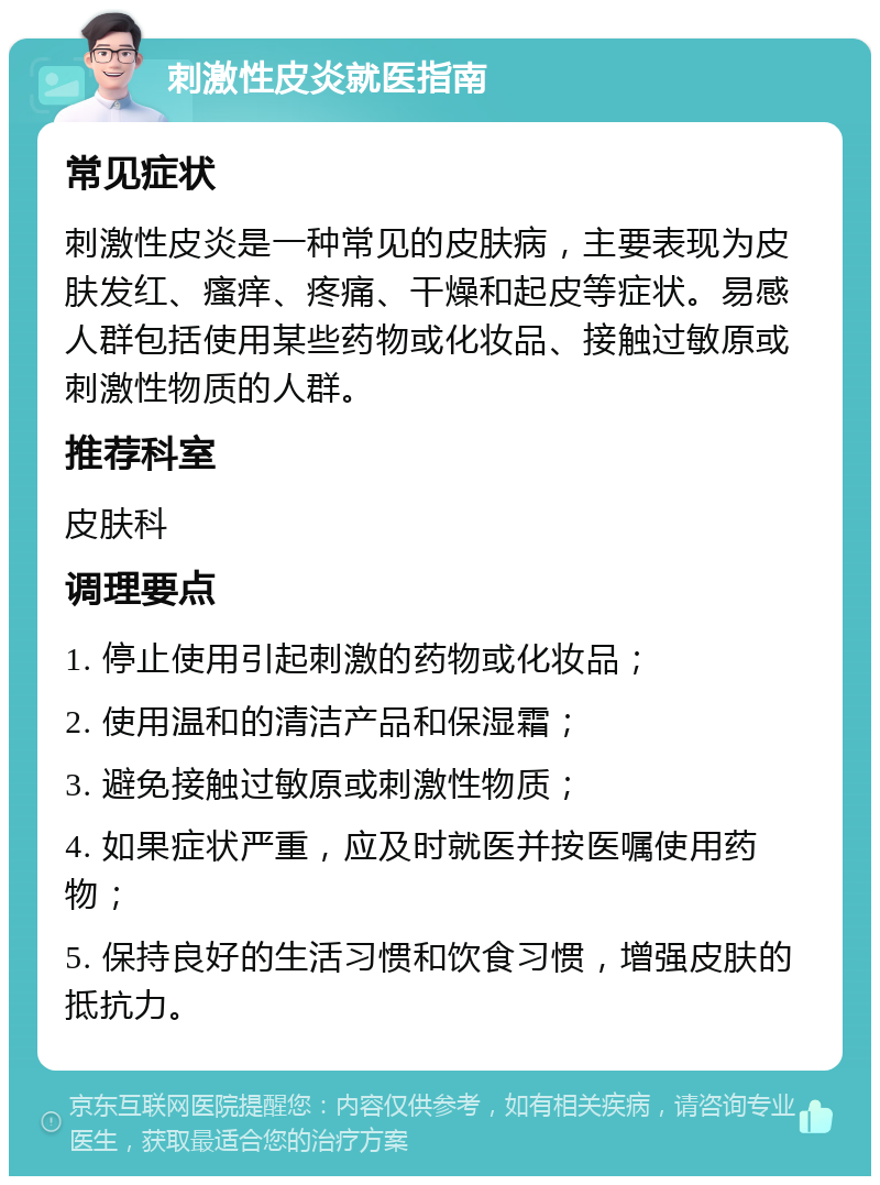 刺激性皮炎就医指南 常见症状 刺激性皮炎是一种常见的皮肤病，主要表现为皮肤发红、瘙痒、疼痛、干燥和起皮等症状。易感人群包括使用某些药物或化妆品、接触过敏原或刺激性物质的人群。 推荐科室 皮肤科 调理要点 1. 停止使用引起刺激的药物或化妆品； 2. 使用温和的清洁产品和保湿霜； 3. 避免接触过敏原或刺激性物质； 4. 如果症状严重，应及时就医并按医嘱使用药物； 5. 保持良好的生活习惯和饮食习惯，增强皮肤的抵抗力。