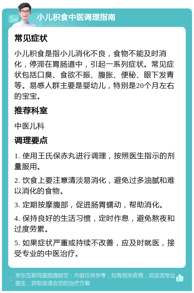 小儿积食中医调理指南 常见症状 小儿积食是指小儿消化不良，食物不能及时消化，停滞在胃肠道中，引起一系列症状。常见症状包括口臭、食欲不振、腹胀、便秘、眼下发青等。易感人群主要是婴幼儿，特别是20个月左右的宝宝。 推荐科室 中医儿科 调理要点 1. 使用王氏保赤丸进行调理，按照医生指示的剂量服用。 2. 饮食上要注意清淡易消化，避免过多油腻和难以消化的食物。 3. 定期按摩腹部，促进肠胃蠕动，帮助消化。 4. 保持良好的生活习惯，定时作息，避免熬夜和过度劳累。 5. 如果症状严重或持续不改善，应及时就医，接受专业的中医治疗。