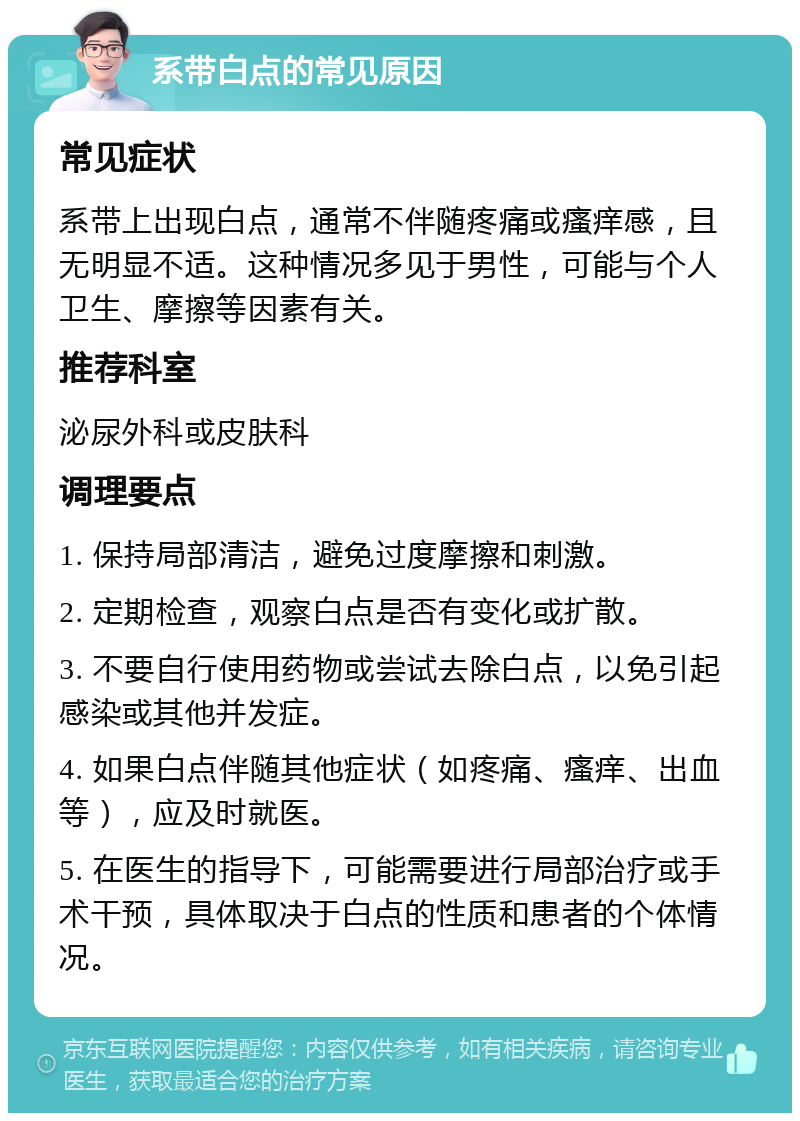 系带白点的常见原因 常见症状 系带上出现白点，通常不伴随疼痛或瘙痒感，且无明显不适。这种情况多见于男性，可能与个人卫生、摩擦等因素有关。 推荐科室 泌尿外科或皮肤科 调理要点 1. 保持局部清洁，避免过度摩擦和刺激。 2. 定期检查，观察白点是否有变化或扩散。 3. 不要自行使用药物或尝试去除白点，以免引起感染或其他并发症。 4. 如果白点伴随其他症状（如疼痛、瘙痒、出血等），应及时就医。 5. 在医生的指导下，可能需要进行局部治疗或手术干预，具体取决于白点的性质和患者的个体情况。