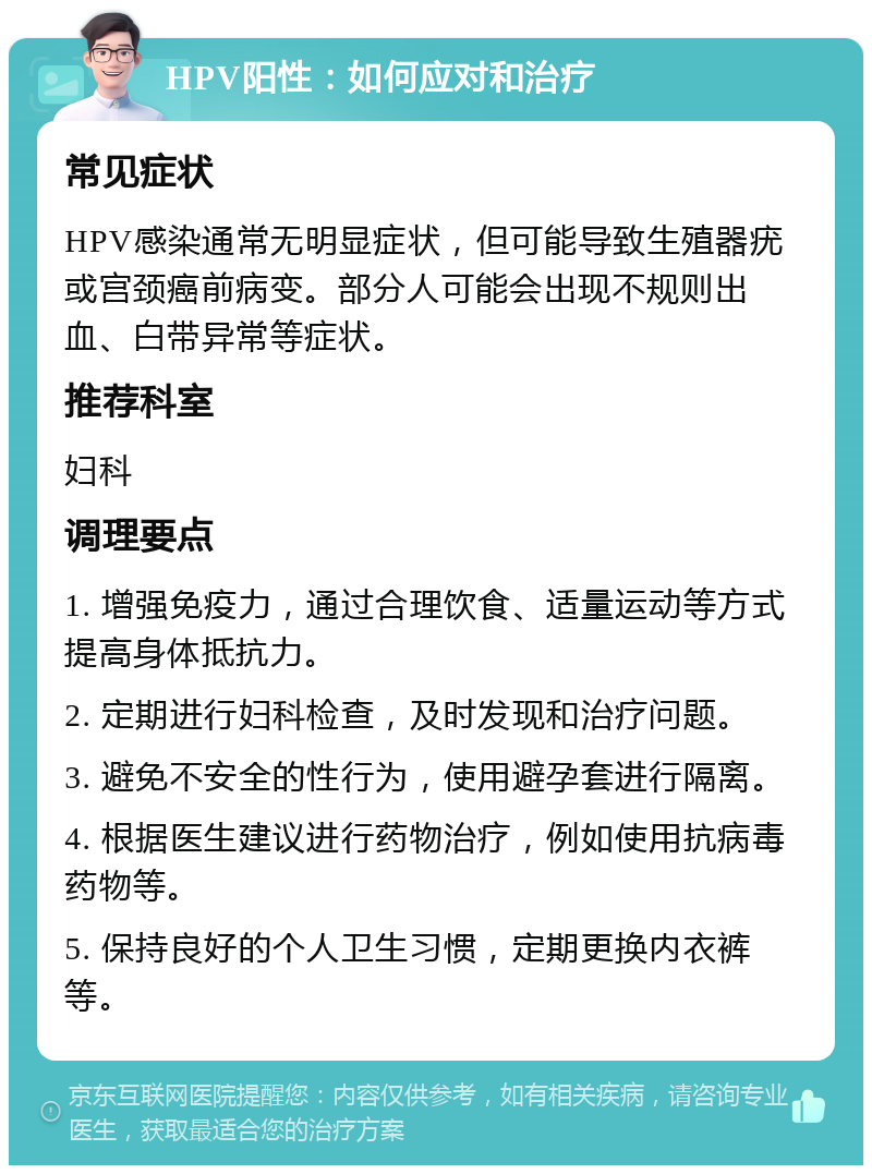 HPV阳性：如何应对和治疗 常见症状 HPV感染通常无明显症状，但可能导致生殖器疣或宫颈癌前病变。部分人可能会出现不规则出血、白带异常等症状。 推荐科室 妇科 调理要点 1. 增强免疫力，通过合理饮食、适量运动等方式提高身体抵抗力。 2. 定期进行妇科检查，及时发现和治疗问题。 3. 避免不安全的性行为，使用避孕套进行隔离。 4. 根据医生建议进行药物治疗，例如使用抗病毒药物等。 5. 保持良好的个人卫生习惯，定期更换内衣裤等。