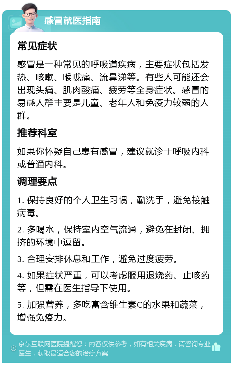 感冒就医指南 常见症状 感冒是一种常见的呼吸道疾病，主要症状包括发热、咳嗽、喉咙痛、流鼻涕等。有些人可能还会出现头痛、肌肉酸痛、疲劳等全身症状。感冒的易感人群主要是儿童、老年人和免疫力较弱的人群。 推荐科室 如果你怀疑自己患有感冒，建议就诊于呼吸内科或普通内科。 调理要点 1. 保持良好的个人卫生习惯，勤洗手，避免接触病毒。 2. 多喝水，保持室内空气流通，避免在封闭、拥挤的环境中逗留。 3. 合理安排休息和工作，避免过度疲劳。 4. 如果症状严重，可以考虑服用退烧药、止咳药等，但需在医生指导下使用。 5. 加强营养，多吃富含维生素C的水果和蔬菜，增强免疫力。