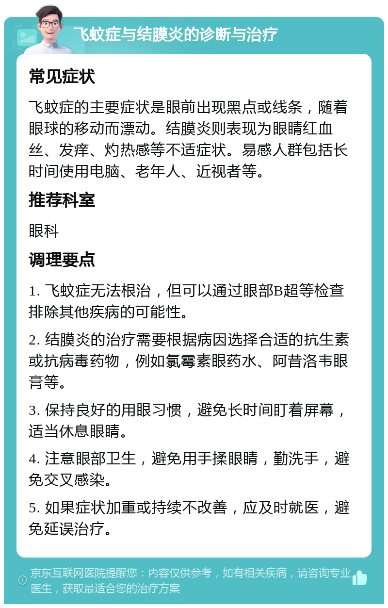 飞蚊症与结膜炎的诊断与治疗 常见症状 飞蚊症的主要症状是眼前出现黑点或线条，随着眼球的移动而漂动。结膜炎则表现为眼睛红血丝、发痒、灼热感等不适症状。易感人群包括长时间使用电脑、老年人、近视者等。 推荐科室 眼科 调理要点 1. 飞蚊症无法根治，但可以通过眼部B超等检查排除其他疾病的可能性。 2. 结膜炎的治疗需要根据病因选择合适的抗生素或抗病毒药物，例如氯霉素眼药水、阿昔洛韦眼膏等。 3. 保持良好的用眼习惯，避免长时间盯着屏幕，适当休息眼睛。 4. 注意眼部卫生，避免用手揉眼睛，勤洗手，避免交叉感染。 5. 如果症状加重或持续不改善，应及时就医，避免延误治疗。