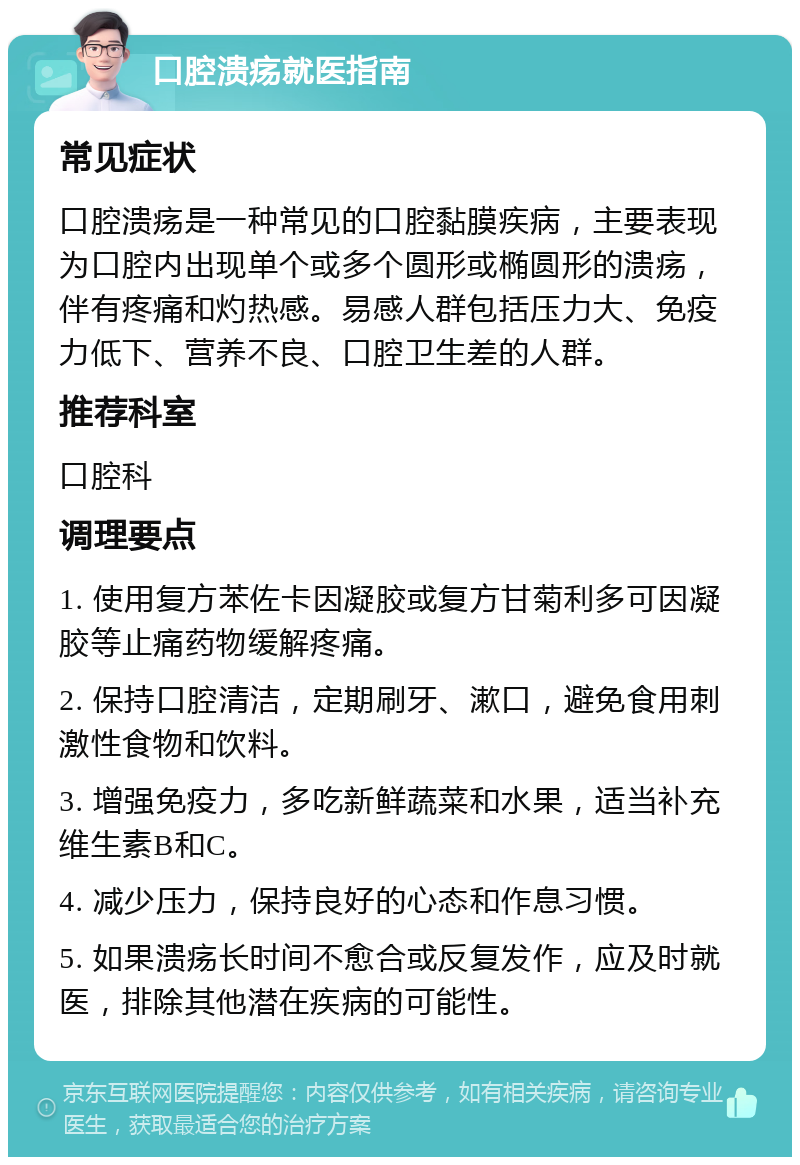 口腔溃疡就医指南 常见症状 口腔溃疡是一种常见的口腔黏膜疾病，主要表现为口腔内出现单个或多个圆形或椭圆形的溃疡，伴有疼痛和灼热感。易感人群包括压力大、免疫力低下、营养不良、口腔卫生差的人群。 推荐科室 口腔科 调理要点 1. 使用复方苯佐卡因凝胶或复方甘菊利多可因凝胶等止痛药物缓解疼痛。 2. 保持口腔清洁，定期刷牙、漱口，避免食用刺激性食物和饮料。 3. 增强免疫力，多吃新鲜蔬菜和水果，适当补充维生素B和C。 4. 减少压力，保持良好的心态和作息习惯。 5. 如果溃疡长时间不愈合或反复发作，应及时就医，排除其他潜在疾病的可能性。