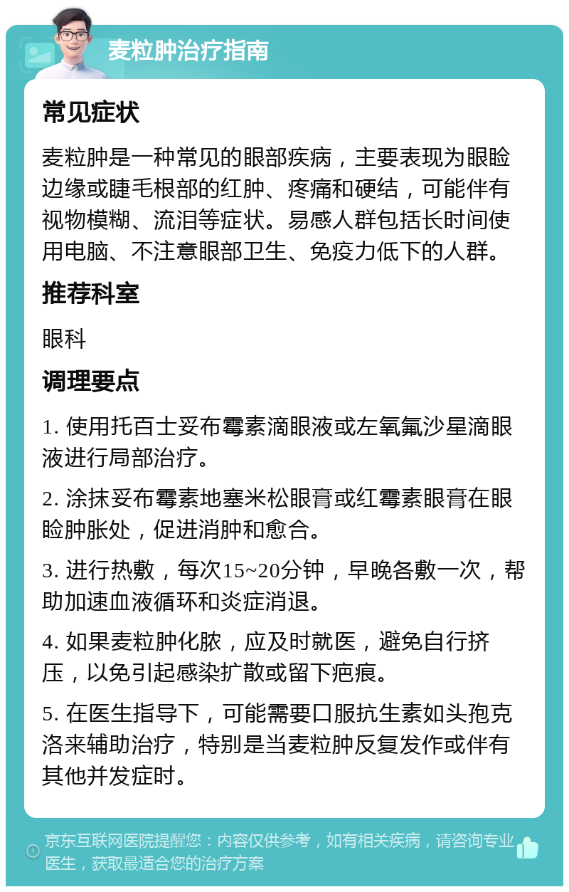 麦粒肿治疗指南 常见症状 麦粒肿是一种常见的眼部疾病，主要表现为眼睑边缘或睫毛根部的红肿、疼痛和硬结，可能伴有视物模糊、流泪等症状。易感人群包括长时间使用电脑、不注意眼部卫生、免疫力低下的人群。 推荐科室 眼科 调理要点 1. 使用托百士妥布霉素滴眼液或左氧氟沙星滴眼液进行局部治疗。 2. 涂抹妥布霉素地塞米松眼膏或红霉素眼膏在眼睑肿胀处，促进消肿和愈合。 3. 进行热敷，每次15~20分钟，早晚各敷一次，帮助加速血液循环和炎症消退。 4. 如果麦粒肿化脓，应及时就医，避免自行挤压，以免引起感染扩散或留下疤痕。 5. 在医生指导下，可能需要口服抗生素如头孢克洛来辅助治疗，特别是当麦粒肿反复发作或伴有其他并发症时。