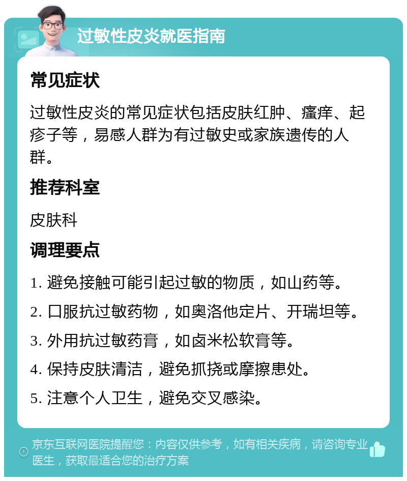 过敏性皮炎就医指南 常见症状 过敏性皮炎的常见症状包括皮肤红肿、瘙痒、起疹子等，易感人群为有过敏史或家族遗传的人群。 推荐科室 皮肤科 调理要点 1. 避免接触可能引起过敏的物质，如山药等。 2. 口服抗过敏药物，如奥洛他定片、开瑞坦等。 3. 外用抗过敏药膏，如卤米松软膏等。 4. 保持皮肤清洁，避免抓挠或摩擦患处。 5. 注意个人卫生，避免交叉感染。