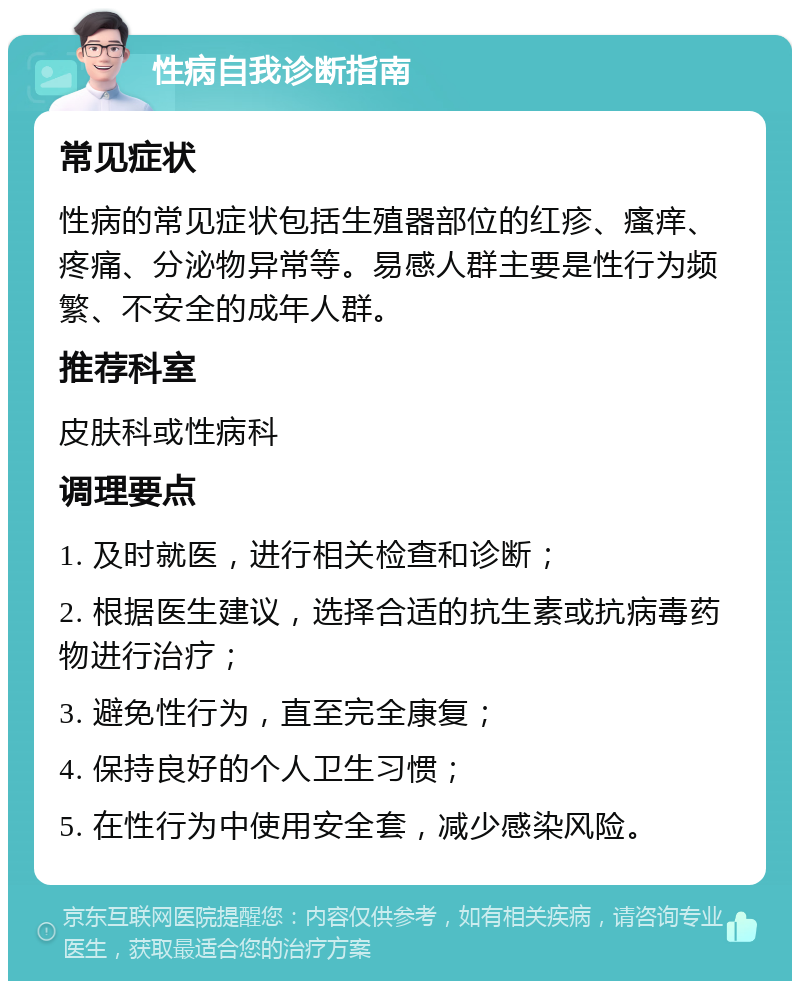 性病自我诊断指南 常见症状 性病的常见症状包括生殖器部位的红疹、瘙痒、疼痛、分泌物异常等。易感人群主要是性行为频繁、不安全的成年人群。 推荐科室 皮肤科或性病科 调理要点 1. 及时就医，进行相关检查和诊断； 2. 根据医生建议，选择合适的抗生素或抗病毒药物进行治疗； 3. 避免性行为，直至完全康复； 4. 保持良好的个人卫生习惯； 5. 在性行为中使用安全套，减少感染风险。