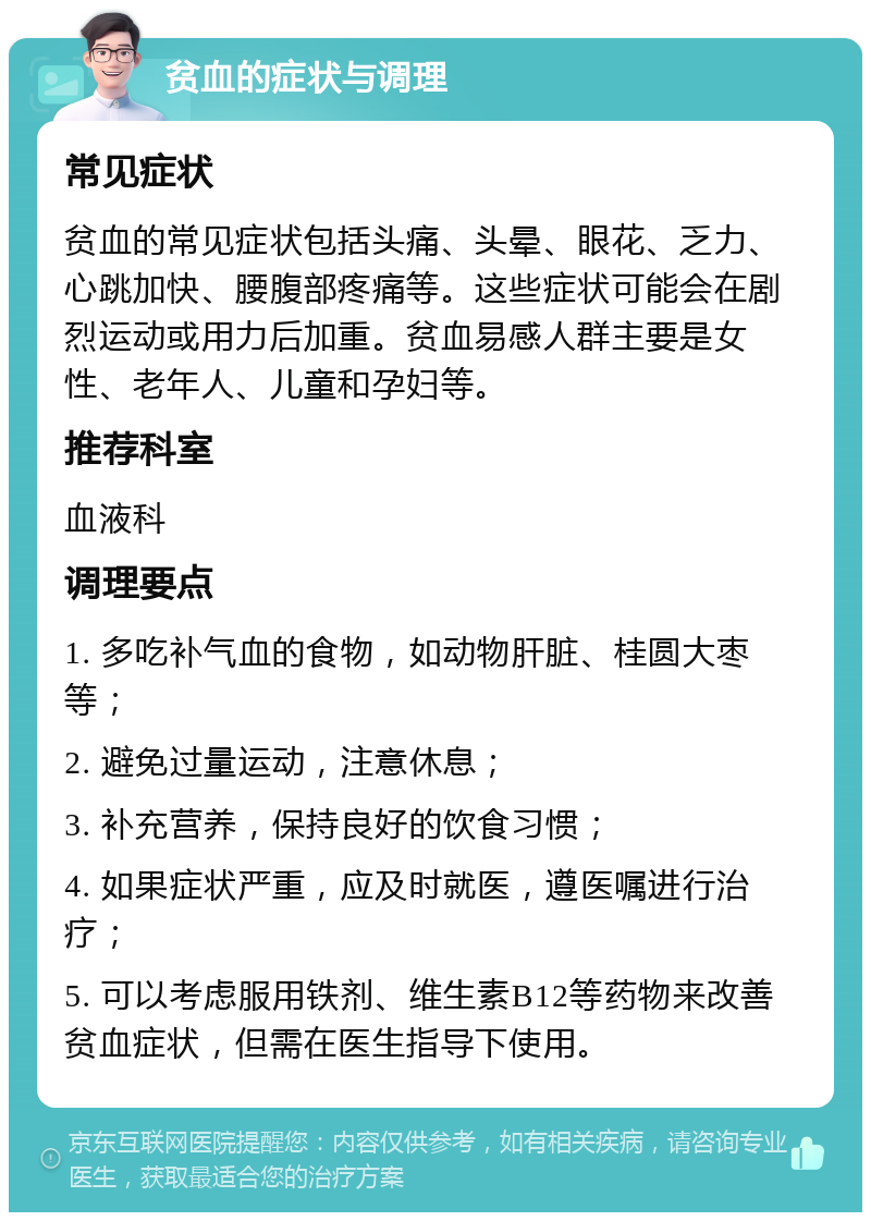 贫血的症状与调理 常见症状 贫血的常见症状包括头痛、头晕、眼花、乏力、心跳加快、腰腹部疼痛等。这些症状可能会在剧烈运动或用力后加重。贫血易感人群主要是女性、老年人、儿童和孕妇等。 推荐科室 血液科 调理要点 1. 多吃补气血的食物，如动物肝脏、桂圆大枣等； 2. 避免过量运动，注意休息； 3. 补充营养，保持良好的饮食习惯； 4. 如果症状严重，应及时就医，遵医嘱进行治疗； 5. 可以考虑服用铁剂、维生素B12等药物来改善贫血症状，但需在医生指导下使用。