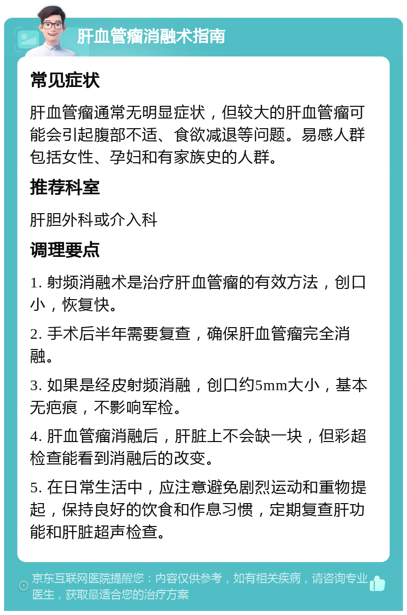 肝血管瘤消融术指南 常见症状 肝血管瘤通常无明显症状，但较大的肝血管瘤可能会引起腹部不适、食欲减退等问题。易感人群包括女性、孕妇和有家族史的人群。 推荐科室 肝胆外科或介入科 调理要点 1. 射频消融术是治疗肝血管瘤的有效方法，创口小，恢复快。 2. 手术后半年需要复查，确保肝血管瘤完全消融。 3. 如果是经皮射频消融，创口约5mm大小，基本无疤痕，不影响军检。 4. 肝血管瘤消融后，肝脏上不会缺一块，但彩超检查能看到消融后的改变。 5. 在日常生活中，应注意避免剧烈运动和重物提起，保持良好的饮食和作息习惯，定期复查肝功能和肝脏超声检查。