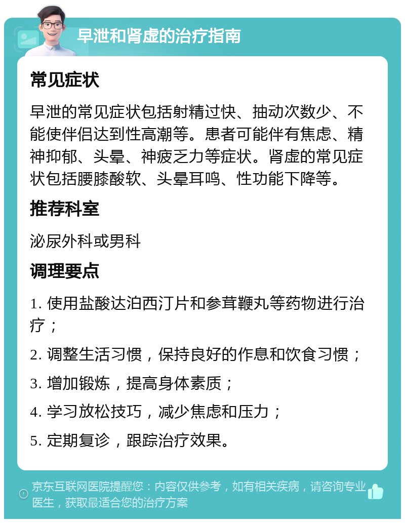 早泄和肾虚的治疗指南 常见症状 早泄的常见症状包括射精过快、抽动次数少、不能使伴侣达到性高潮等。患者可能伴有焦虑、精神抑郁、头晕、神疲乏力等症状。肾虚的常见症状包括腰膝酸软、头晕耳鸣、性功能下降等。 推荐科室 泌尿外科或男科 调理要点 1. 使用盐酸达泊西汀片和参茸鞭丸等药物进行治疗； 2. 调整生活习惯，保持良好的作息和饮食习惯； 3. 增加锻炼，提高身体素质； 4. 学习放松技巧，减少焦虑和压力； 5. 定期复诊，跟踪治疗效果。