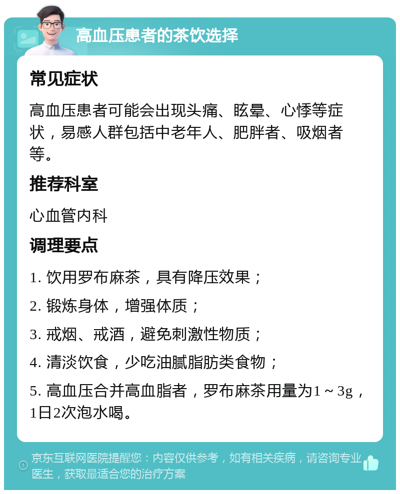 高血压患者的茶饮选择 常见症状 高血压患者可能会出现头痛、眩晕、心悸等症状，易感人群包括中老年人、肥胖者、吸烟者等。 推荐科室 心血管内科 调理要点 1. 饮用罗布麻茶，具有降压效果； 2. 锻炼身体，增强体质； 3. 戒烟、戒酒，避免刺激性物质； 4. 清淡饮食，少吃油腻脂肪类食物； 5. 高血压合并高血脂者，罗布麻茶用量为1～3g，1日2次泡水喝。