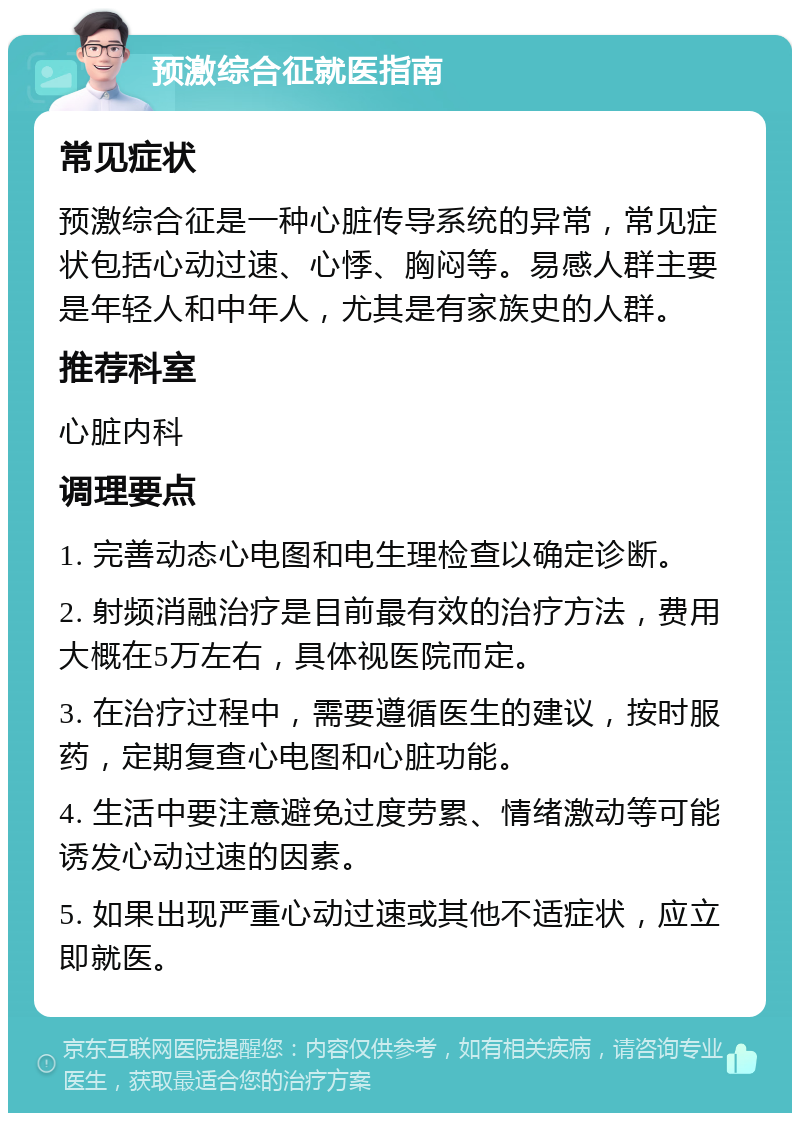 预激综合征就医指南 常见症状 预激综合征是一种心脏传导系统的异常，常见症状包括心动过速、心悸、胸闷等。易感人群主要是年轻人和中年人，尤其是有家族史的人群。 推荐科室 心脏内科 调理要点 1. 完善动态心电图和电生理检查以确定诊断。 2. 射频消融治疗是目前最有效的治疗方法，费用大概在5万左右，具体视医院而定。 3. 在治疗过程中，需要遵循医生的建议，按时服药，定期复查心电图和心脏功能。 4. 生活中要注意避免过度劳累、情绪激动等可能诱发心动过速的因素。 5. 如果出现严重心动过速或其他不适症状，应立即就医。