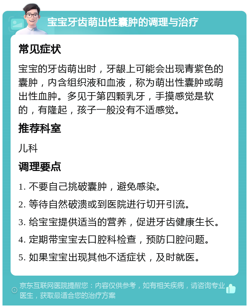 宝宝牙齿萌出性囊肿的调理与治疗 常见症状 宝宝的牙齿萌出时，牙龈上可能会出现青紫色的囊肿，内含组织液和血液，称为萌出性囊肿或萌出性血肿。多见于第四颗乳牙，手摸感觉是软的，有隆起，孩子一般没有不适感觉。 推荐科室 儿科 调理要点 1. 不要自己挑破囊肿，避免感染。 2. 等待自然破溃或到医院进行切开引流。 3. 给宝宝提供适当的营养，促进牙齿健康生长。 4. 定期带宝宝去口腔科检查，预防口腔问题。 5. 如果宝宝出现其他不适症状，及时就医。